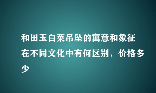 和田玉白菜吊坠的寓意和象征在不同文化中有何区别，价格多少