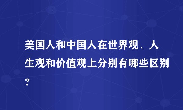 美国人和中国人在世界观、人生观和价值观上分别有哪些区别？
