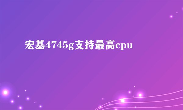 宏基4745g支持最高cpu