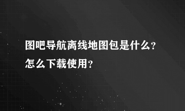 图吧导航离线地图包是什么?怎么下载使用?