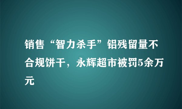 销售“智力杀手”铝残留量不合规饼干，永辉超市被罚5余万元