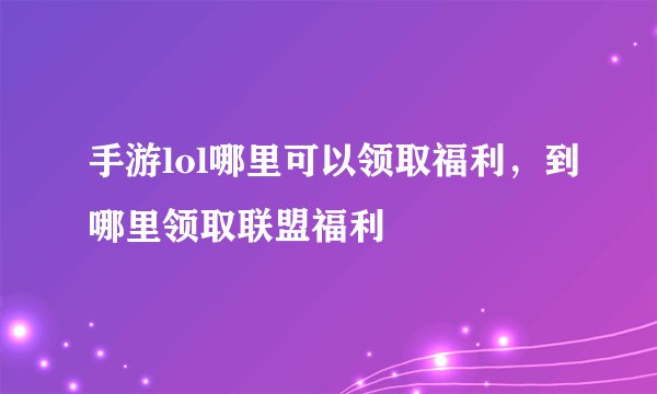 手游lol哪里可以领取福利，到哪里领取联盟福利