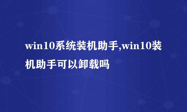 win10系统装机助手,win10装机助手可以卸载吗