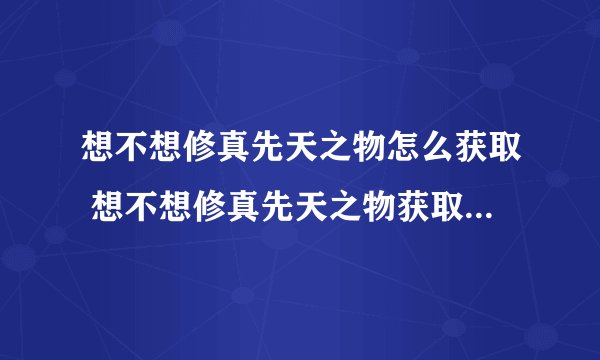想不想修真先天之物怎么获取 想不想修真先天之物获取方法_想不想修真
