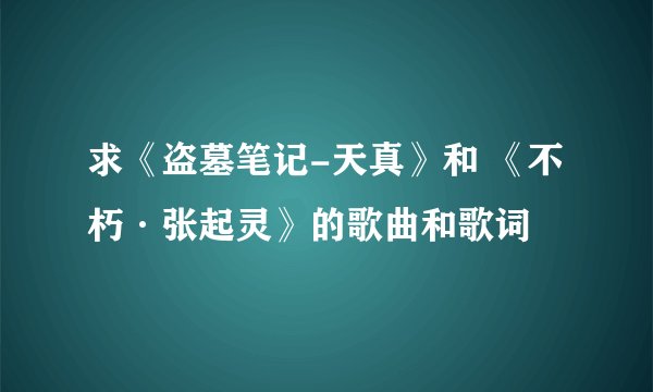 求《盗墓笔记-天真》和 《不朽·张起灵》的歌曲和歌词