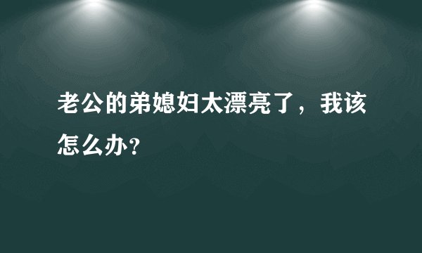 老公的弟媳妇太漂亮了，我该怎么办？