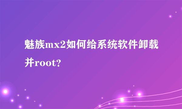 魅族mx2如何给系统软件卸载并root？