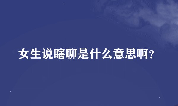 女生说瞎聊是什么意思啊？