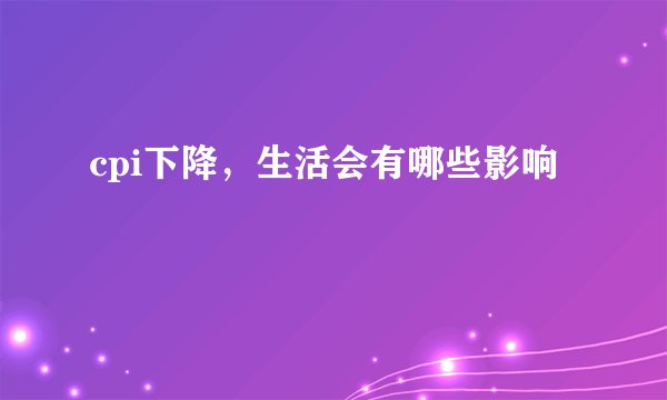 cpi下降，生活会有哪些影响