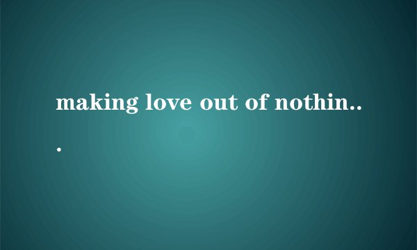 making love out of nothing at all具体什么意思 让爱一切成空、？太文艺了理解不了 徒劳的爱?