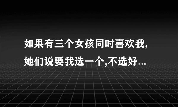 如果有三个女孩同时喜欢我,她们说要我选一个,不选好不好,还是选,帮帮...