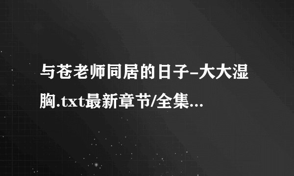 与苍老师同居的日子-大大湿胸.txt最新章节/全集txt免费下载