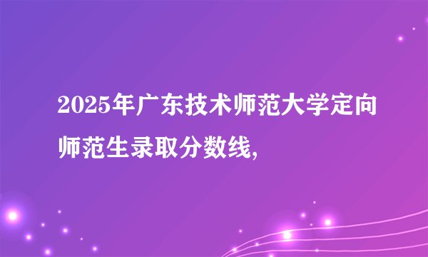 2025年广东技术师范大学定向师范生录取分数线,