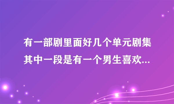 有一部剧里面好几个单元剧集其中一段是有一个男生喜欢上了一个女生 女生一天
