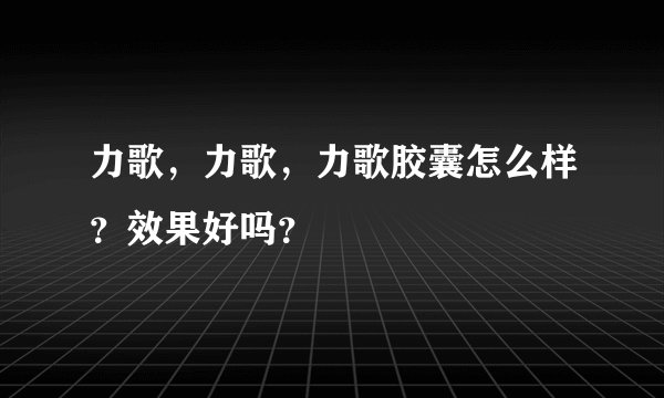 力歌,力歌,力歌胶囊怎么样?效果好吗?