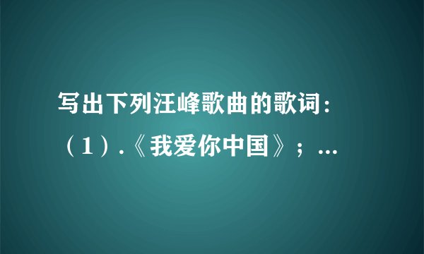 写出下列汪峰歌曲的歌词： （1）.《我爱你中国》； （2）.《怒放的生命》； （3）.《我要飞得