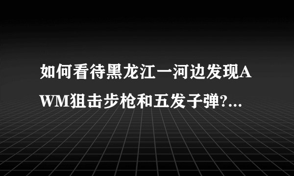 如何看待黑龙江一河边发现AWM狙击步枪和五发子弹? - 知乎