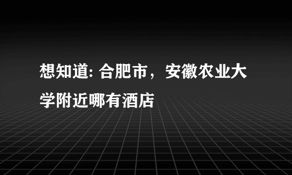 想知道: 合肥市，安徽农业大学附近哪有酒店