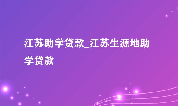 江苏助学贷款_江苏生源地助学贷款