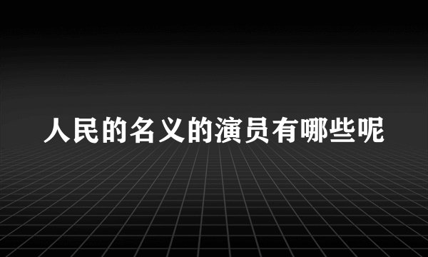 人民的名义的演员有哪些呢