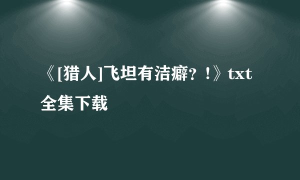 《[猎人]飞坦有洁癖？!》txt全集下载
