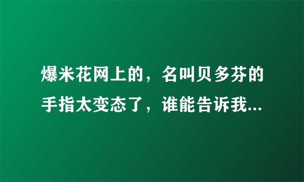 爆米花网上的，名叫贝多芬的手指太变态了，谁能告诉我那个是贝多芬的什么钢琴曲，谢谢了