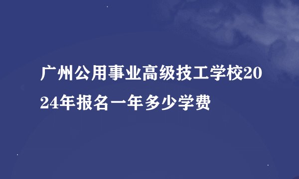 广州公用事业高级技工学校2024年报名一年多少学费