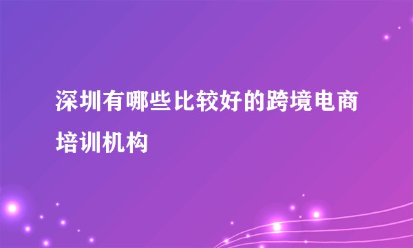 深圳有哪些比较好的跨境电商培训机构