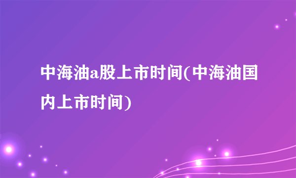中海油a股上市时间(中海油国内上市时间)
