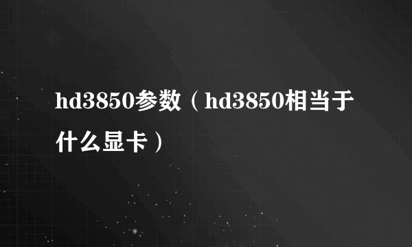 hd3850参数(hd3850相当于什么显卡)