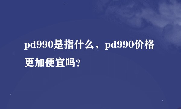 pd990是指什么，pd990价格更加便宜吗？