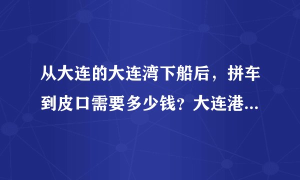 从大连的大连湾下船后,拼车到皮口需要多少钱?大连港拼车需要多少钱?谢谢
