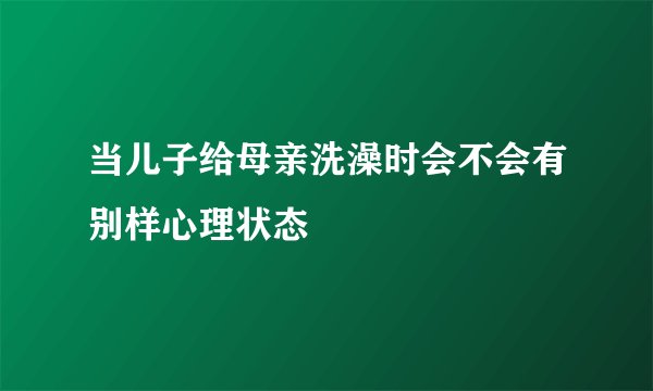 当儿子给母亲洗澡时会不会有别样心理状态