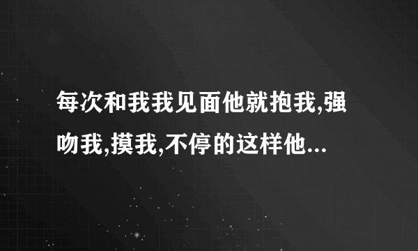 每次和我我见面他就抱我,强吻我,摸我,不停的这样他总是这样说明...