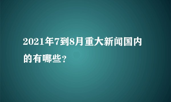 2021年7到8月重大新闻国内的有哪些？