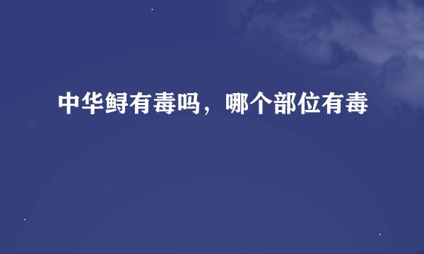 中华鲟有毒吗，哪个部位有毒