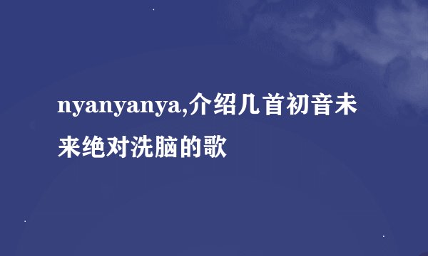 nyanyanya,介绍几首初音未来绝对洗脑的歌