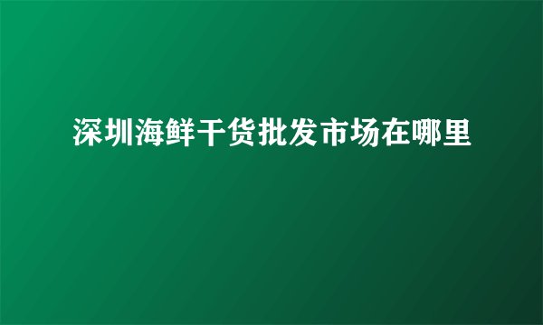 深圳海鲜干货批发市场在哪里