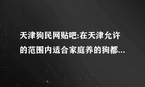 天津狗民网贴吧:在天津允许的范围内适合家庭养的狗都有什么？