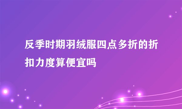反季时期羽绒服四点多折的折扣力度算便宜吗