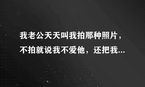 我老公天天叫我拍那种照片，不拍就说我不爱他，还把我qq手机号码都拉黑了。