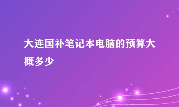 大连国补笔记本电脑的预算大概多少