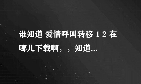 谁知道 爱情呼叫转移 1 2 在哪儿下载啊。。知道的告诉我下啊 谢谢了 我邮箱 zhangyinzhizai@qq.com