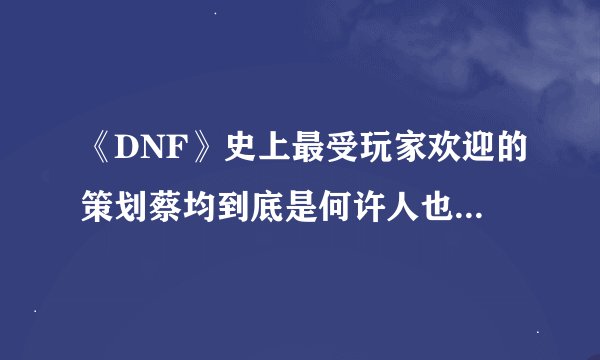 《DNF》史上最受玩家欢迎的策划蔡均到底是何许人也？在职期间做过什么？