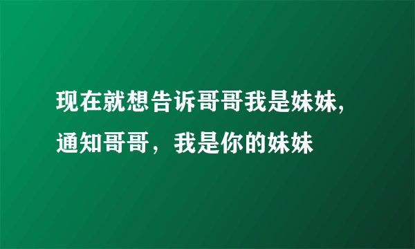 现在就想告诉哥哥我是妹妹,通知哥哥,我是你的妹妹