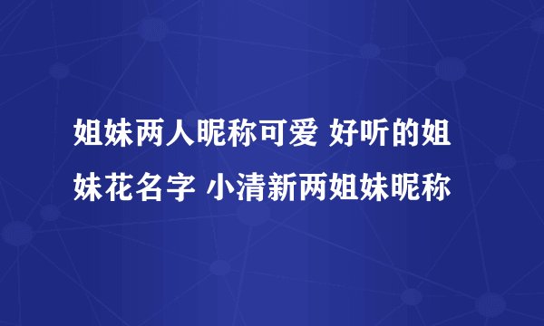 姐妹两人昵称可爱 好听的姐妹花名字 小清新两姐妹昵称