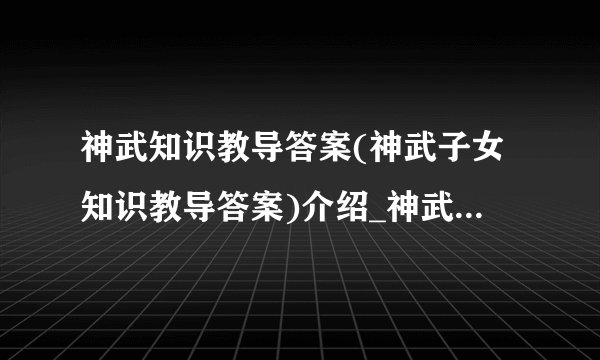 神武知识教导答案(神武子女知识教导答案)介绍_神武知识教导答案(神武子女知识教导答案)是什么