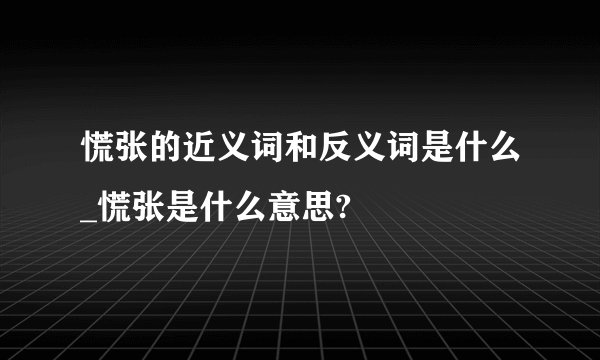 慌张的近义词和反义词是什么_慌张是什么意思?