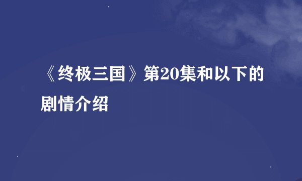 《终极三国》第20集和以下的剧情介绍