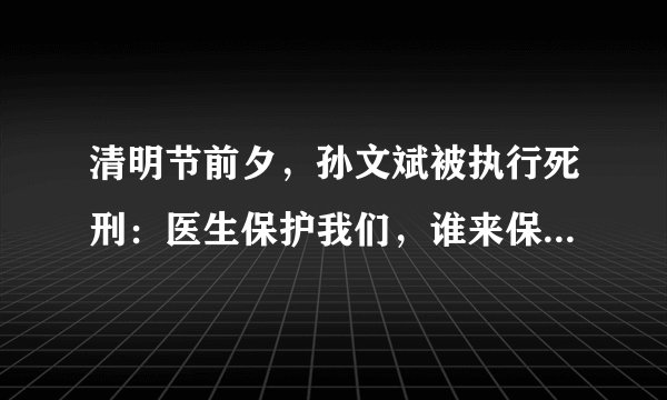 清明节前夕,孙文斌被执行死刑:医生保护我们,谁来保护医生?